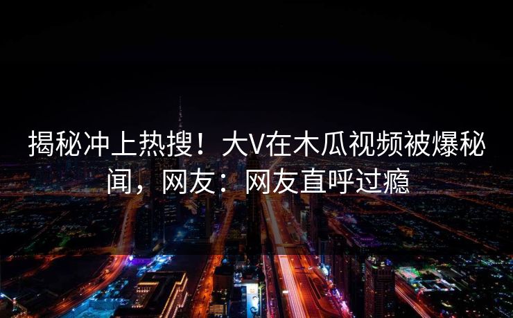 揭秘冲上热搜!大V在木瓜视频被爆秘闻,网友:网友直呼过瘾