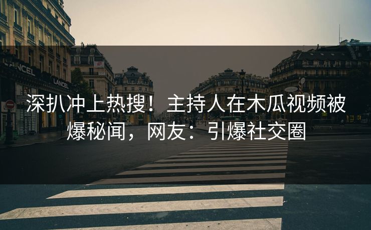 深扒冲上热搜!主持人在木瓜视频被爆秘闻,网友:引爆社交圈