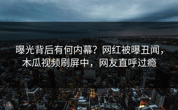 曝光背后有何内幕?网红被曝丑闻,木瓜视频刷屏中,网友直呼过瘾 曝光背后有何内幕?网红被曝丑闻,木瓜视频刷屏中,网友直呼过瘾