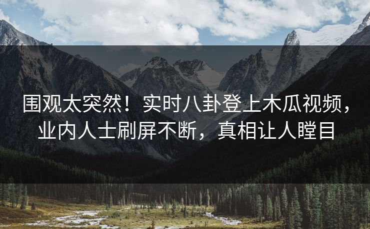 围观太突然！实时八卦登上木瓜视频，业内人士刷屏不断，真相让人瞠目
