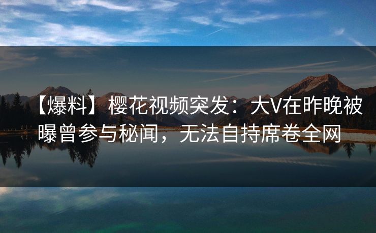 【爆料】樱花视频突发:大V在昨晚被曝曾参与秘闻,无法自持席卷全网