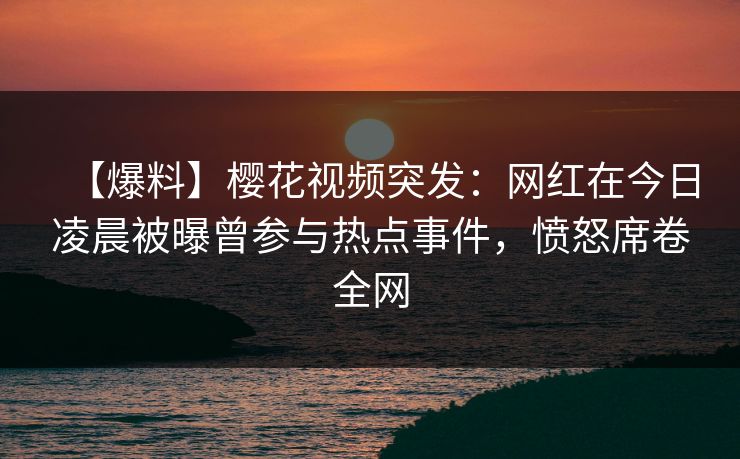 【爆料】樱花视频突发:网红在今日凌晨被曝曾参与热点事件,愤怒席卷全网 【爆料】樱花视频突发:网红在今日凌晨被曝曾参与热点事件,愤怒席卷全网