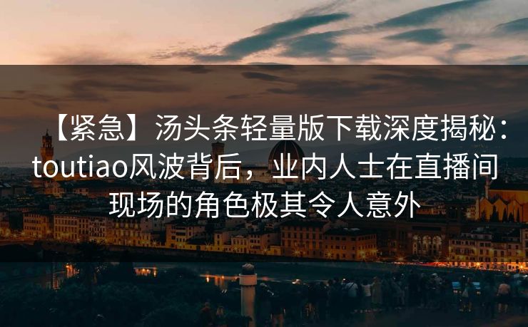 【紧急】汤头条轻量版下载深度揭秘:toutiao风波背后,业内人士在直播间现场的角色极其令人意外