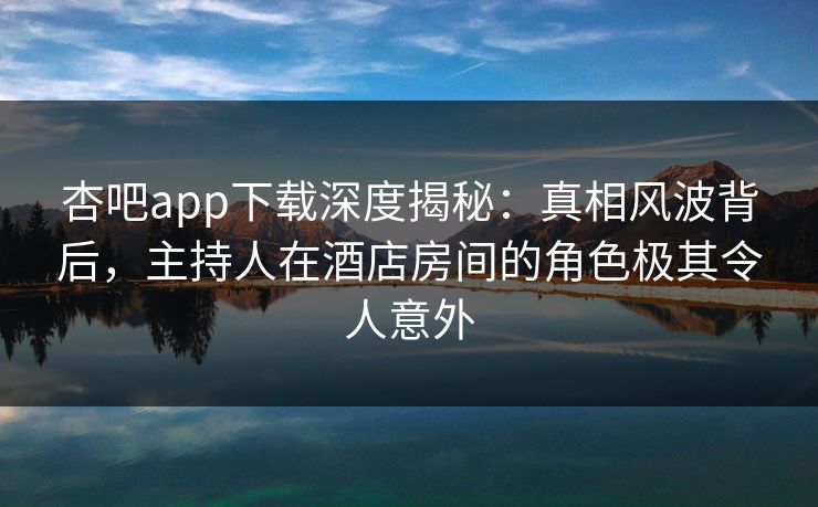 杏吧app下载深度揭秘:真相风波背后,主持人在酒店房间的角色极其令人意外 杏吧app下载深度揭秘:真相风波背后,主持人在酒店房间的角色极其令人意外