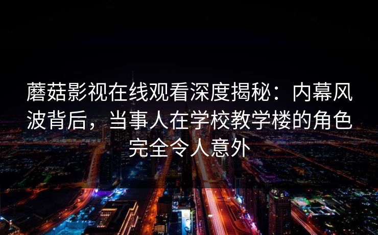 蘑菇影视在线观看深度揭秘:内幕风波背后,当事人在学校教学楼的角色完全令人意外