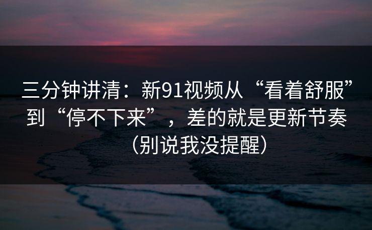 三分钟讲清：新91视频从“看着舒服”到“停不下来”，差的就是更新节奏（别说我没提醒）