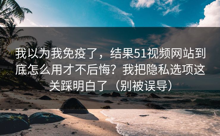 我以为我免疫了，结果51视频网站到底怎么用才不后悔？我把隐私选项这关踩明白了（别被误导）