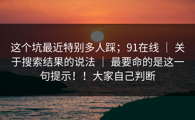 这个坑最近特别多人踩;91在线 | 关于搜索结果的说法 | 最要命的是这一句提示!!大家自己判断