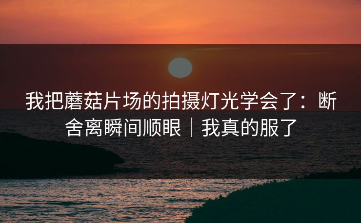 我把蘑菇片场的拍摄灯光学会了：断舍离瞬间顺眼｜我真的服了